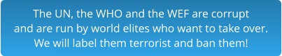 The UN, the WHO and the WEF are corrupt and are run by world elites who want to take over.  We will label them terrorist and ban them!