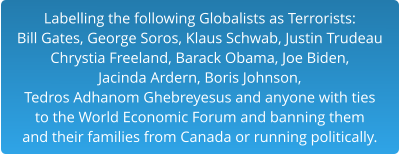 Labelling the following Globalists as Terrorists:Bill Gates, George Soros, Klaus Schwab, Justin Trudeau Chrystia Freeland, Barack Obama, Joe Biden,  Jacinda Ardern, Boris Johnson,  Tedros Adhanom Ghebreyesus and anyone with ties to the World Economic Forum and banning them and their families from Canada or running politically.