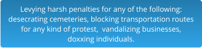 Levying harsh penalties for any of the following:desecrating cemeteries, blocking transportation routes for any kind of protest,  vandalizing businesses,  doxxing individuals.