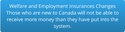 Welfare and Employment Insurances Changes Those who are new to Canada will not be able to  receive more money than they have put into the  system.