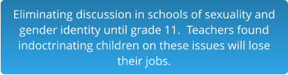 Eliminating discussion in schools of sexuality and gender identity until grade 11.  Teachers found indoctrinating children on these issues will lose  their jobs.