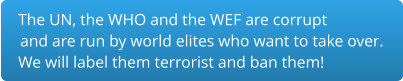 The UN, the WHO and the WEF are corrupt and are run by world elites who want to take over.  We will label them terrorist and ban them!