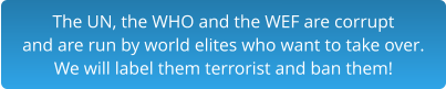 The UN, the WHO and the WEF are corrupt and are run by world elites who want to take over.  We will label them terrorist and ban them!