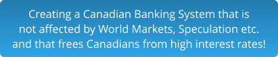 Creating a Canadian Banking System that is not affected by World Markets, Speculation etc. and that frees Canadians from high interest rates!
