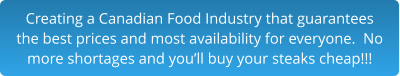 Creating a Canadian Food Industry that guarantees the best prices and most availability for everyone.  No more shortages and you’ll buy your steaks cheap!!!