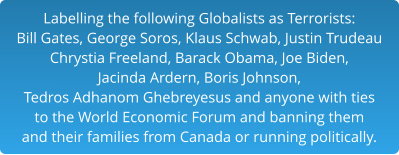 Labelling the following Globalists as Terrorists:Bill Gates, George Soros, Klaus Schwab, Justin Trudeau Chrystia Freeland, Barack Obama, Joe Biden,  Jacinda Ardern, Boris Johnson,  Tedros Adhanom Ghebreyesus and anyone with ties to the World Economic Forum and banning them and their families from Canada or running politically.
