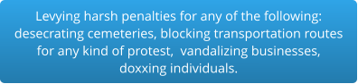 Levying harsh penalties for any of the following:desecrating cemeteries, blocking transportation routes for any kind of protest,  vandalizing businesses,  doxxing individuals.