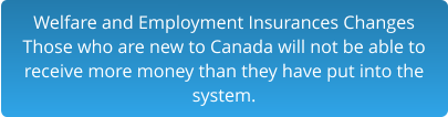 Welfare and Employment Insurances Changes Those who are new to Canada will not be able to  receive more money than they have put into the  system.