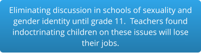 Eliminating discussion in schools of sexuality and gender identity until grade 11.  Teachers found indoctrinating children on these issues will lose  their jobs.