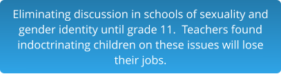 Eliminating discussion in schools of sexuality and gender identity until grade 11.  Teachers found indoctrinating children on these issues will lose  their jobs.