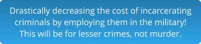 Drastically decreasing the cost of incarceratingcriminals by employing them in the military!This will be for lesser crimes, not murder.